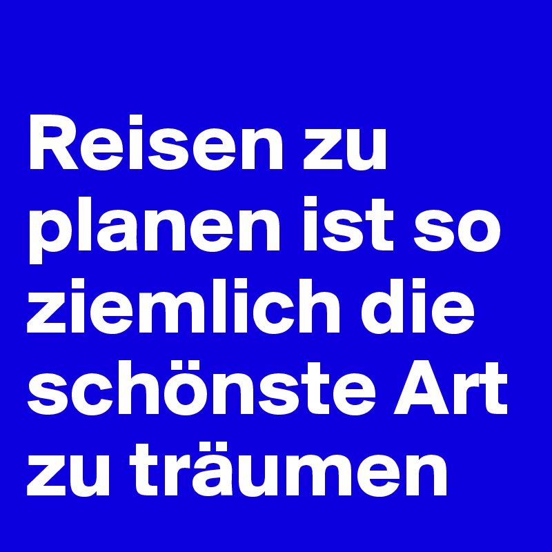 
Reisen zu planen ist so ziemlich die schönste Art zu träumen