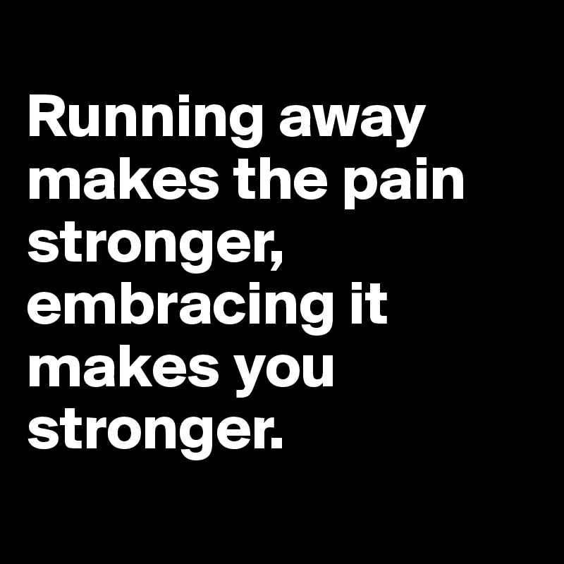 
Running away makes the pain stronger, embracing it makes you stronger. 
