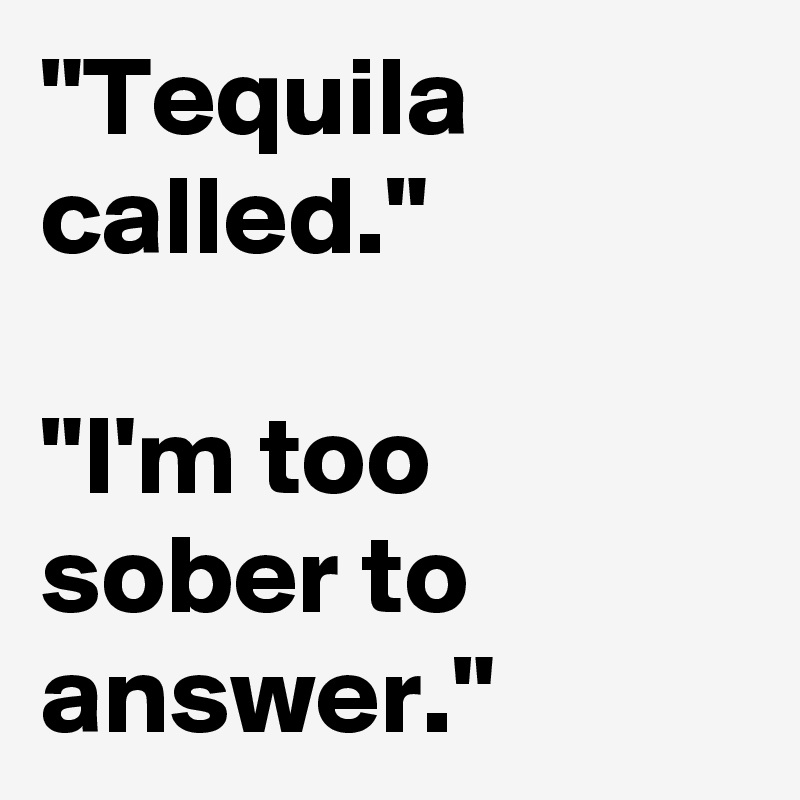 "Tequila called."

"I'm too sober to answer."