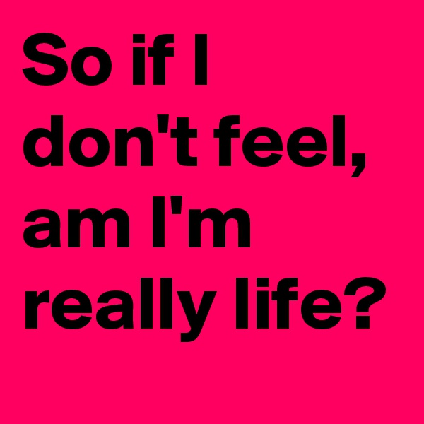 So if I don't feel,  am I'm really life? 
