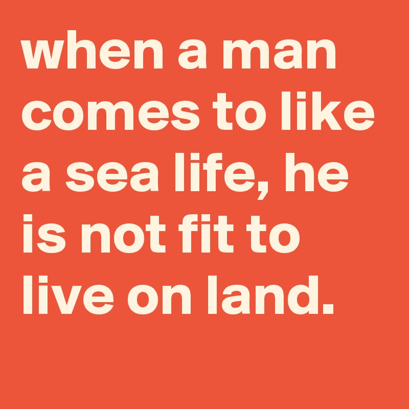 when a man comes to like a sea life, he is not fit to live on land.