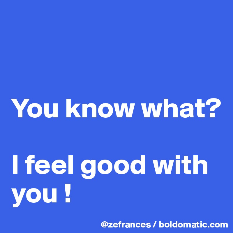 


You know what?

I feel good with you !