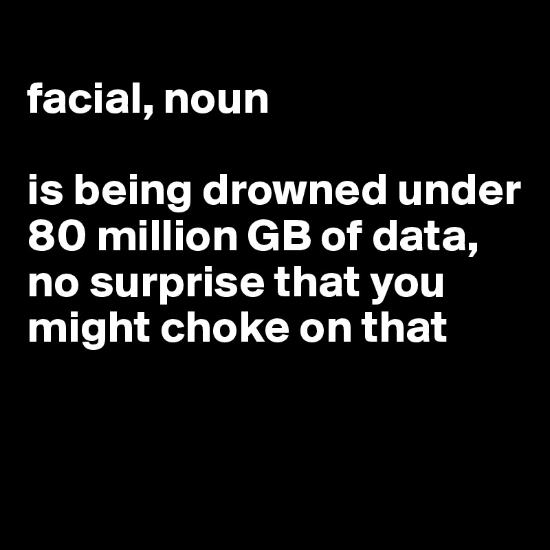 
facial, noun

is being drowned under 80 million GB of data, no surprise that you might choke on that


