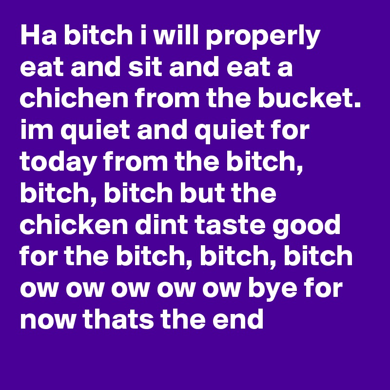 Ha bitch i will properly eat and sit and eat a chichen from the bucket. im quiet and quiet for today from the bitch, bitch, bitch but the chicken dint taste good for the bitch, bitch, bitch ow ow ow ow ow bye for now thats the end