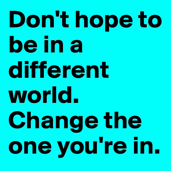 Don't hope to be in a different world. Change the one you're in.