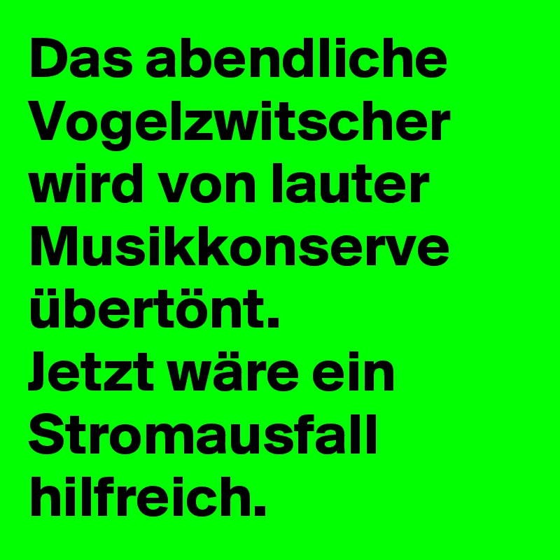 Das abendliche Vogelzwitscher wird von lauter Musikkonserve übertönt. 
Jetzt wäre ein Stromausfall hilfreich.