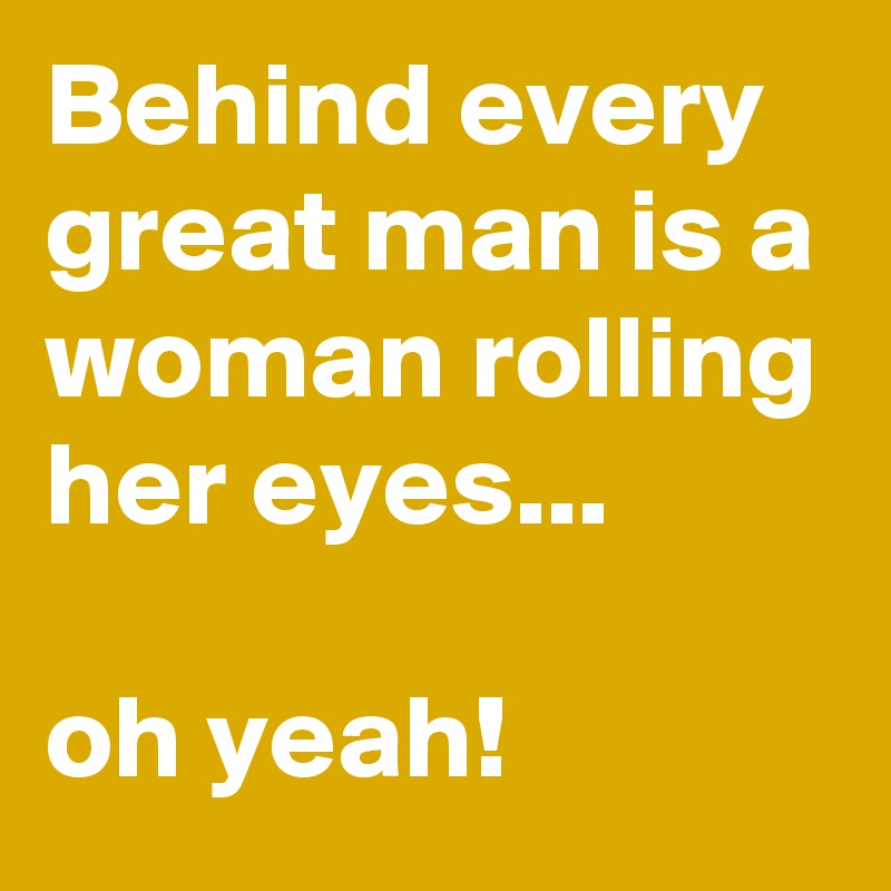 Behind every great man is a woman rolling her eyes...

oh yeah!
