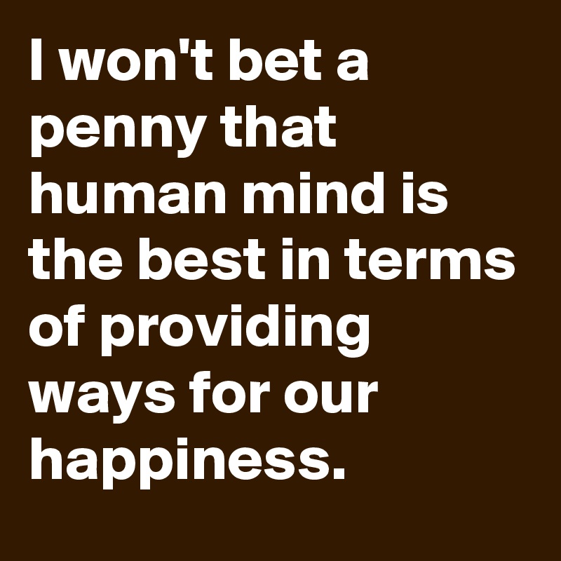 I won't bet a penny that human mind is the best in terms of providing ways for our happiness.