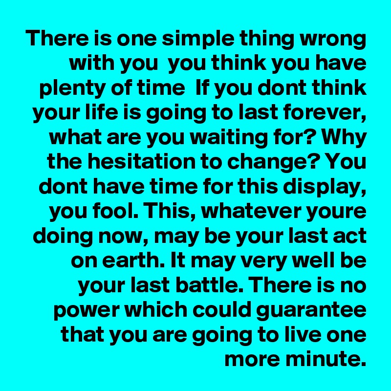 There is one simple thing wrong with you  you think you have plenty of time  If you dont think your life is going to last forever, what are you waiting for? Why the hesitation to change? You dont have time for this display, you fool. This, whatever youre doing now, may be your last act on earth. It may very well be your last battle. There is no power which could guarantee that you are going to live one more minute.