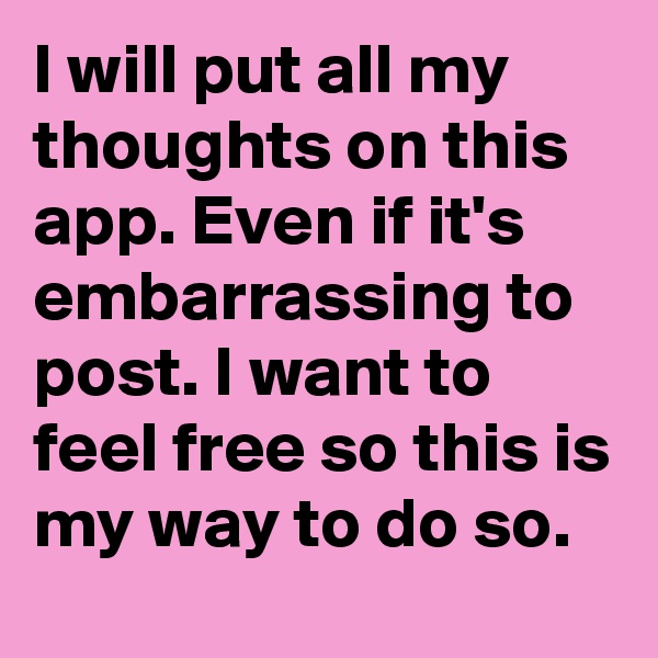 I will put all my thoughts on this app. Even if it's embarrassing to post. I want to feel free so this is my way to do so. 