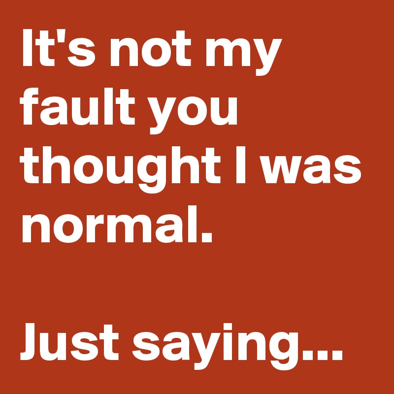 It's not my fault you thought I was normal. 

Just saying...