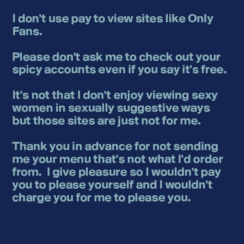 I don't use pay to view sites like Only Fans.

Please don't ask me to check out your spicy accounts even if you say it's free. 

It's not that I don't enjoy viewing sexy women in sexually suggestive ways but those sites are just not for me. 

Thank you in advance for not sending me your menu that's not what I'd order from.  I give pleasure so I wouldn't pay you to please yourself and I wouldn't charge you for me to please you. 