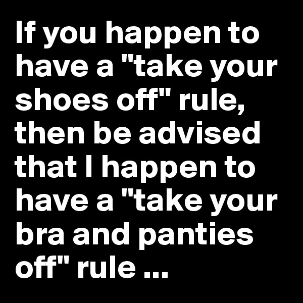 If you happen to have a "take your shoes off" rule, then be advised that I happen to have a "take your bra and panties off" rule ...