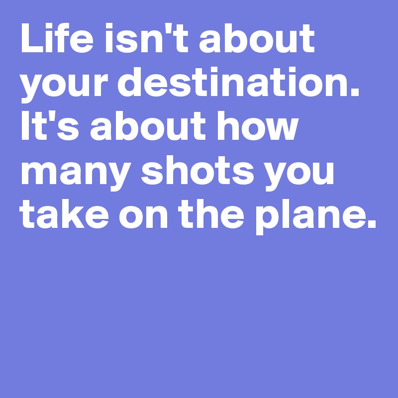 Life isn't about your destination. It's about how many shots you take on the plane. 

