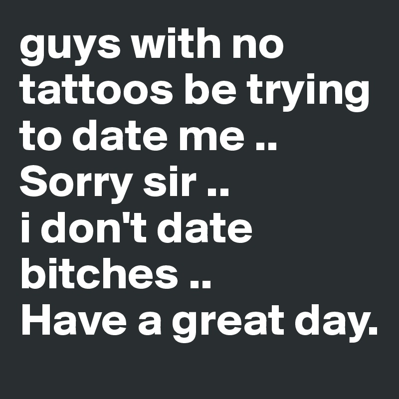 guys with no tattoos be trying to date me ..
Sorry sir .. 
i don't date bitches ..
Have a great day.