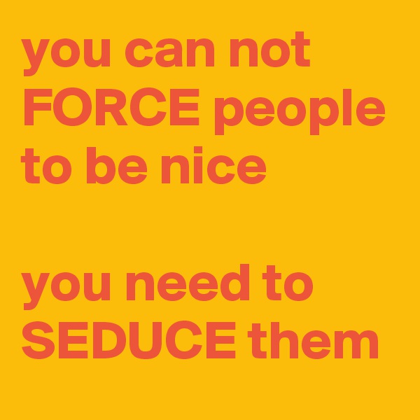 you can not FORCE people to be nice 

you need to SEDUCE them
