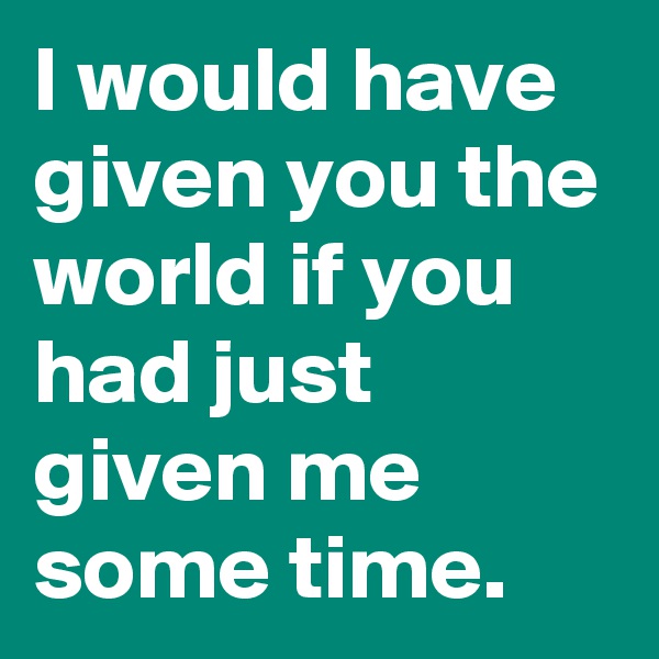 I would have given you the world if you had just given me some time.