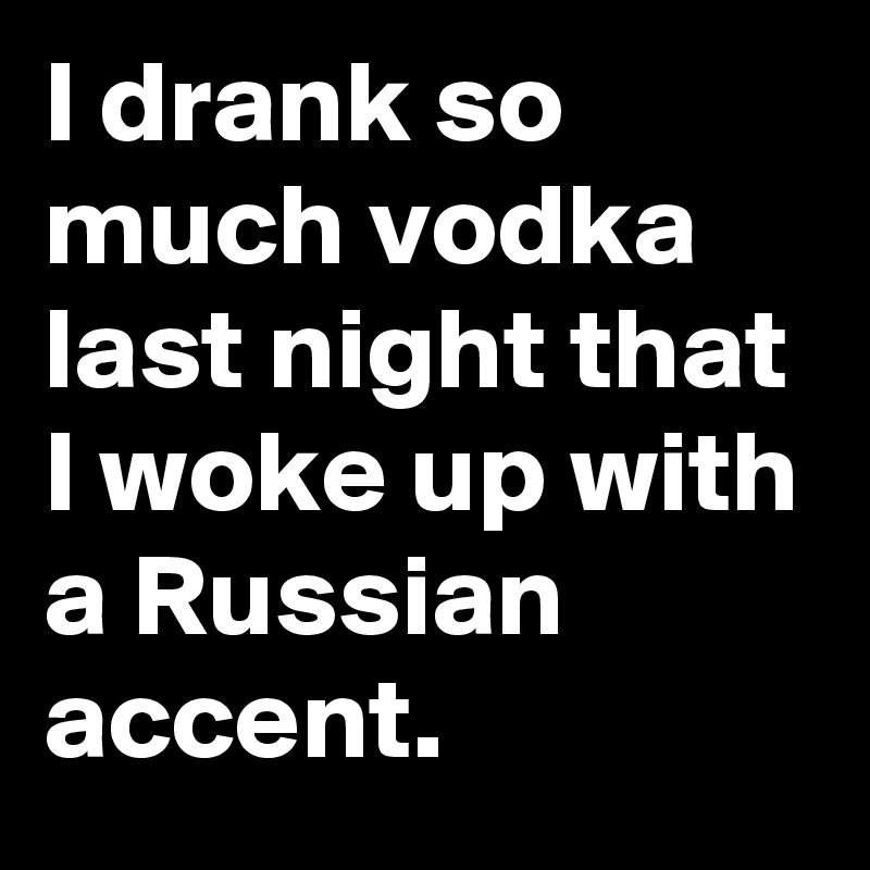 I drank so much vodka last night that I woke up with a Russian accent. 
