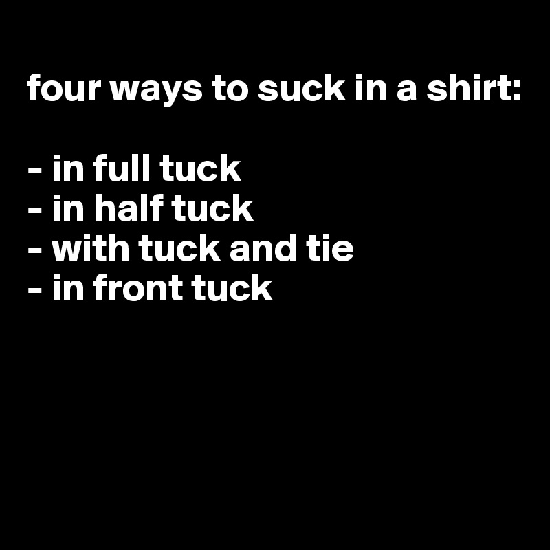 
four ways to suck in a shirt:

- in full tuck
- in half tuck
- with tuck and tie
- in front tuck




