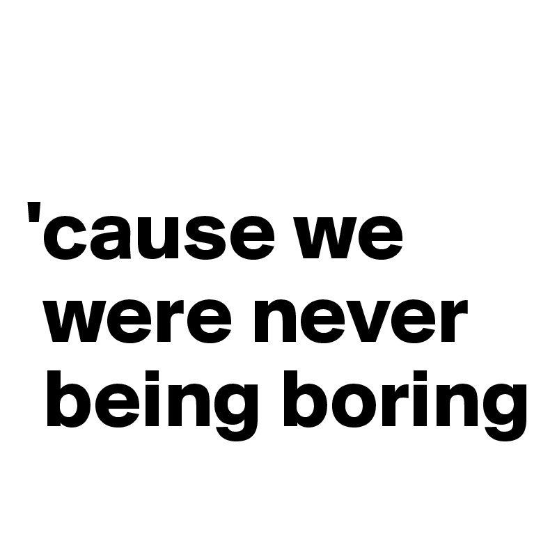 

'cause we  
 were never  
 being boring