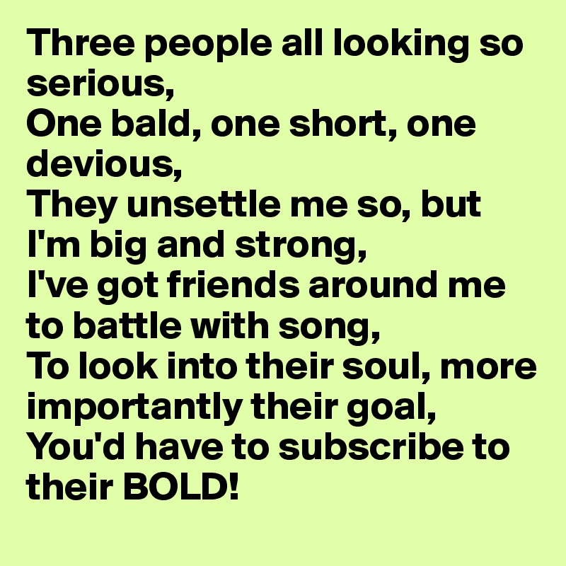 Three people all looking so serious,
One bald, one short, one devious,
They unsettle me so, but I'm big and strong,
I've got friends around me to battle with song,
To look into their soul, more importantly their goal,
You'd have to subscribe to their BOLD!