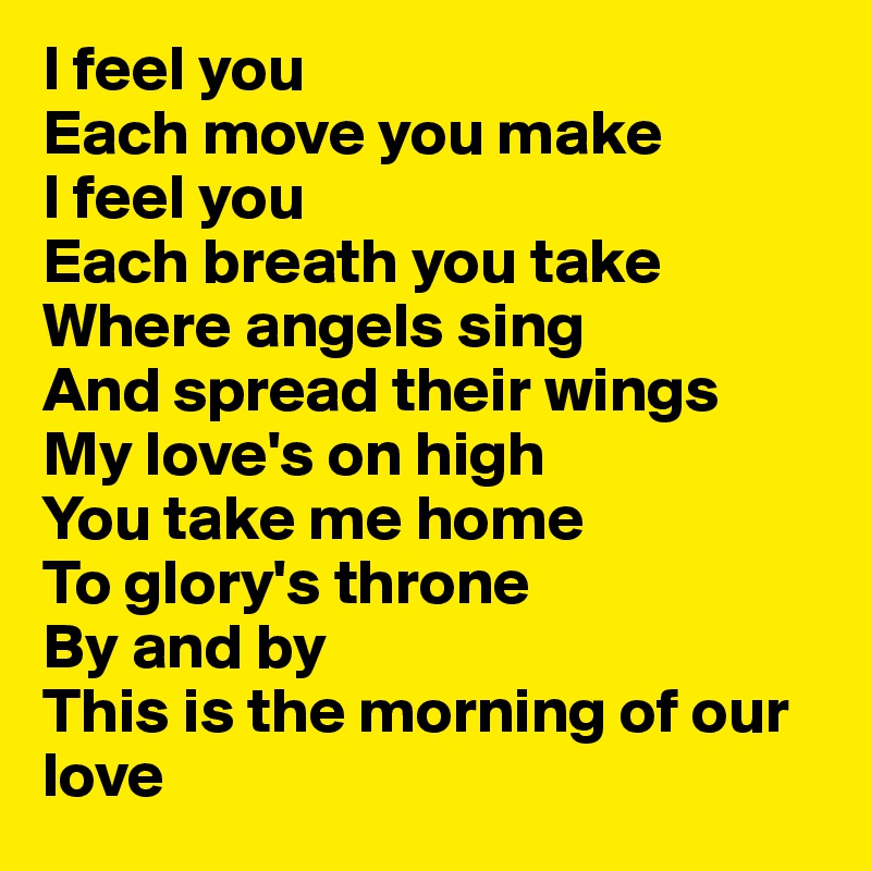 I feel you 
Each move you make
I feel you 
Each breath you take
Where angels sing
And spread their wings
My love's on high
You take me home
To glory's throne
By and by
This is the morning of our love