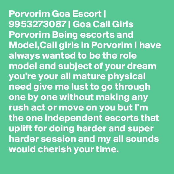 Porvorim Goa Escort | 9953273087 | Goa Call Girls Porvorim Being escorts and Model,Call girls in Porvorim I have always wanted to be the role model and subject of your dream you're your all mature physical need give me lust to go through one by one without making any rush act or move on you but I'm the one independent escorts that uplift for doing harder and super harder session and my all sounds would cherish your time. 