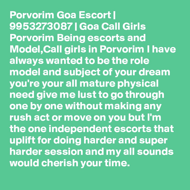 Porvorim Goa Escort | 9953273087 | Goa Call Girls Porvorim Being escorts and Model,Call girls in Porvorim I have always wanted to be the role model and subject of your dream you're your all mature physical need give me lust to go through one by one without making any rush act or move on you but I'm the one independent escorts that uplift for doing harder and super harder session and my all sounds would cherish your time. 