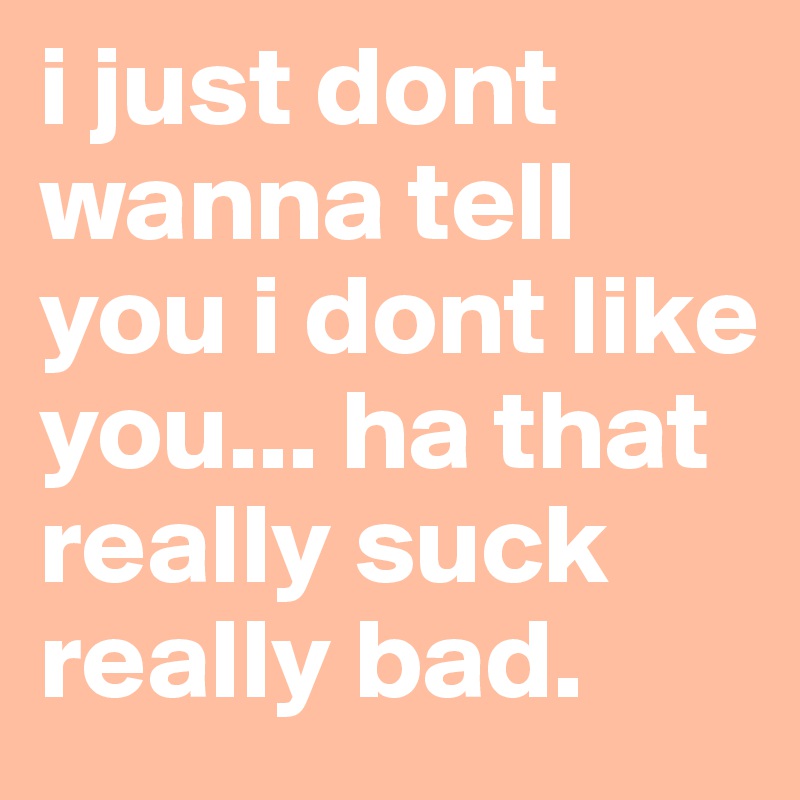 i just dont wanna tell you i dont like you... ha that really suck really bad. 