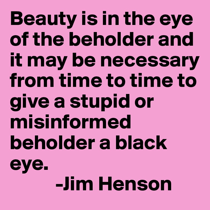 Beauty is in the eye of the beholder and it may be necessary from time to time to give a stupid or misinformed beholder a black eye.
           -Jim Henson