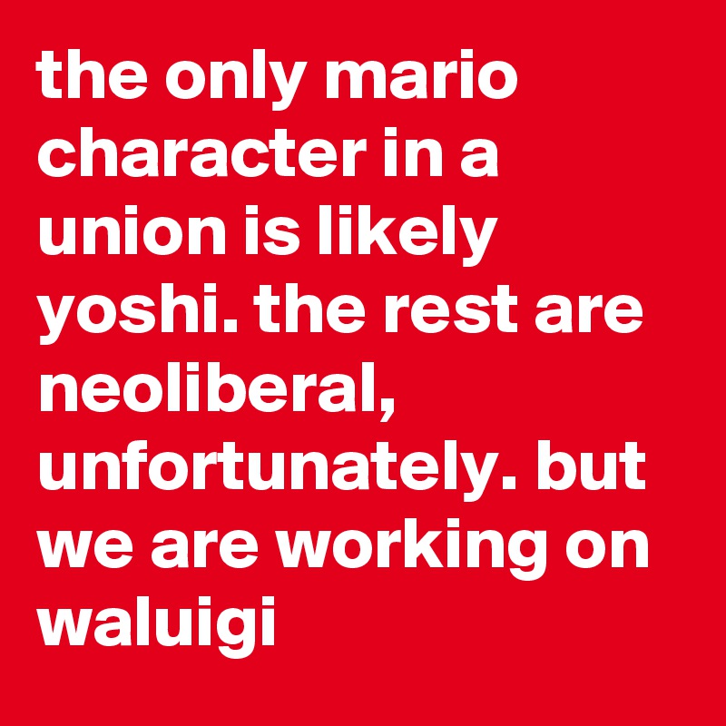the only mario character in a union is likely yoshi. the rest are neoliberal, unfortunately. but we are working on waluigi