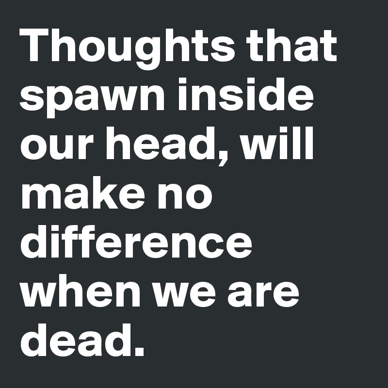 Thoughts that spawn inside our head, will make no difference when we are dead.