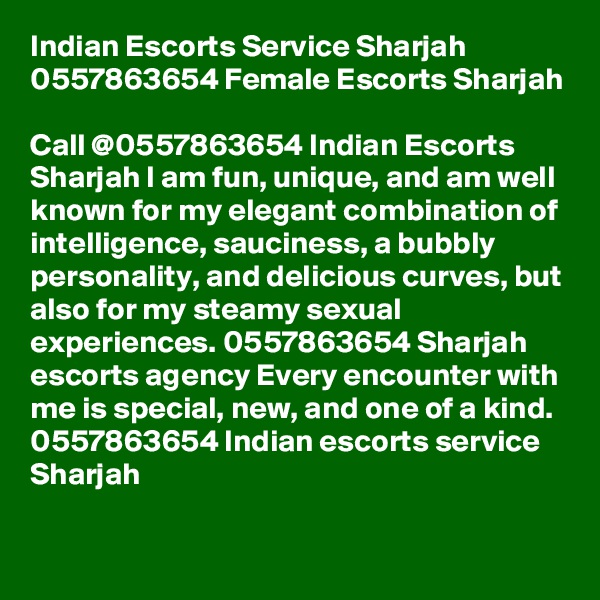 Indian Escorts Service Sharjah 0557863654 Female Escorts Sharjah

Call @0557863654 Indian Escorts Sharjah I am fun, unique, and am well known for my elegant combination of intelligence, sauciness, a bubbly personality, and delicious curves, but also for my steamy sexual experiences. 0557863654 Sharjah escorts agency Every encounter with me is special, new, and one of a kind. 0557863654 Indian escorts service Sharjah