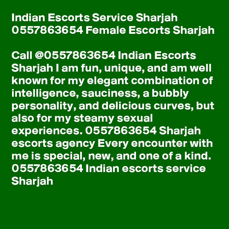 Indian Escorts Service Sharjah 0557863654 Female Escorts Sharjah

Call @0557863654 Indian Escorts Sharjah I am fun, unique, and am well known for my elegant combination of intelligence, sauciness, a bubbly personality, and delicious curves, but also for my steamy sexual experiences. 0557863654 Sharjah escorts agency Every encounter with me is special, new, and one of a kind. 0557863654 Indian escorts service Sharjah