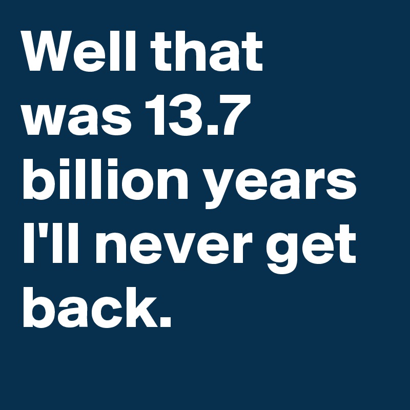 Well that was 13.7 billion years I'll never get back.