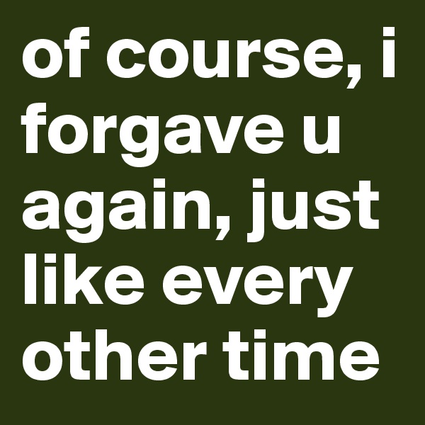 of course, i forgave u again, just like every other time 
