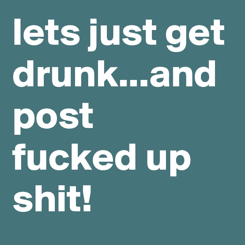 lets just get drunk...and post fucked up shit!