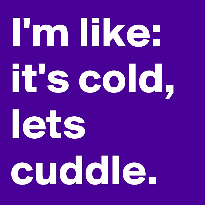 I'm like:
it's cold, lets cuddle.