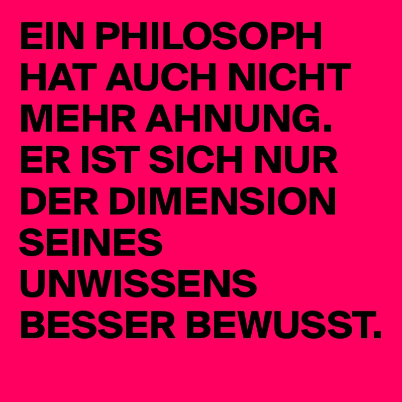 EIN PHILOSOPH HAT AUCH NICHT MEHR AHNUNG. ER IST SICH NUR DER DIMENSION SEINES UNWISSENS BESSER BEWUSST. 