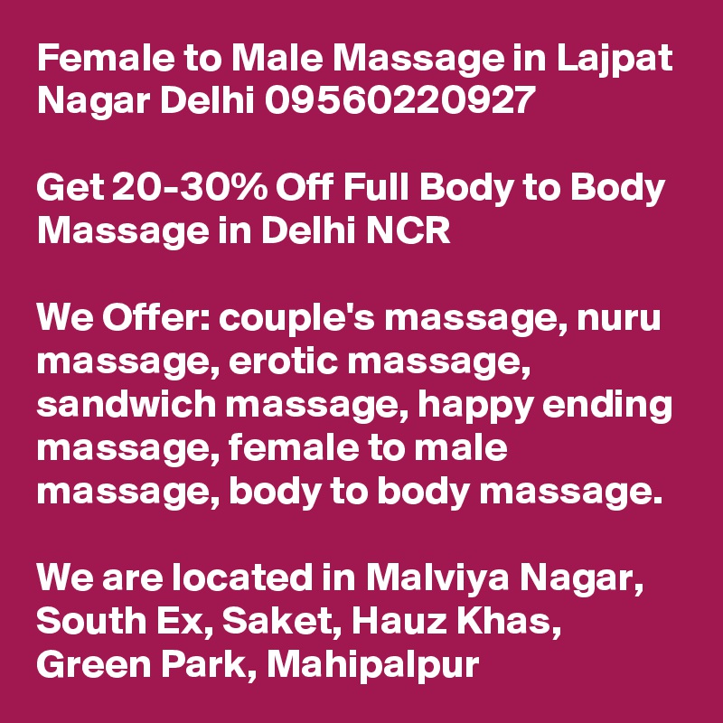 Female to Male Massage in Lajpat Nagar Delhi 09560220927

Get 20-30% Off Full Body to Body Massage in Delhi NCR

We Offer: couple's massage, nuru massage, erotic massage, sandwich massage, happy ending massage, female to male massage, body to body massage.

We are located in Malviya Nagar, South Ex, Saket, Hauz Khas, Green Park, Mahipalpur