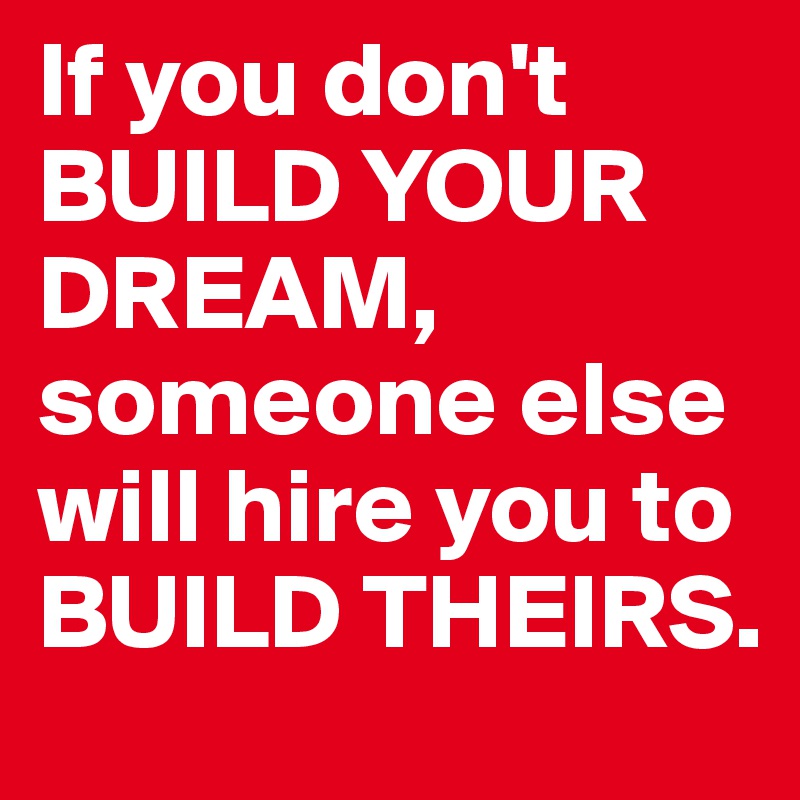 If you don't BUILD YOUR DREAM, someone else will hire you to BUILD ...