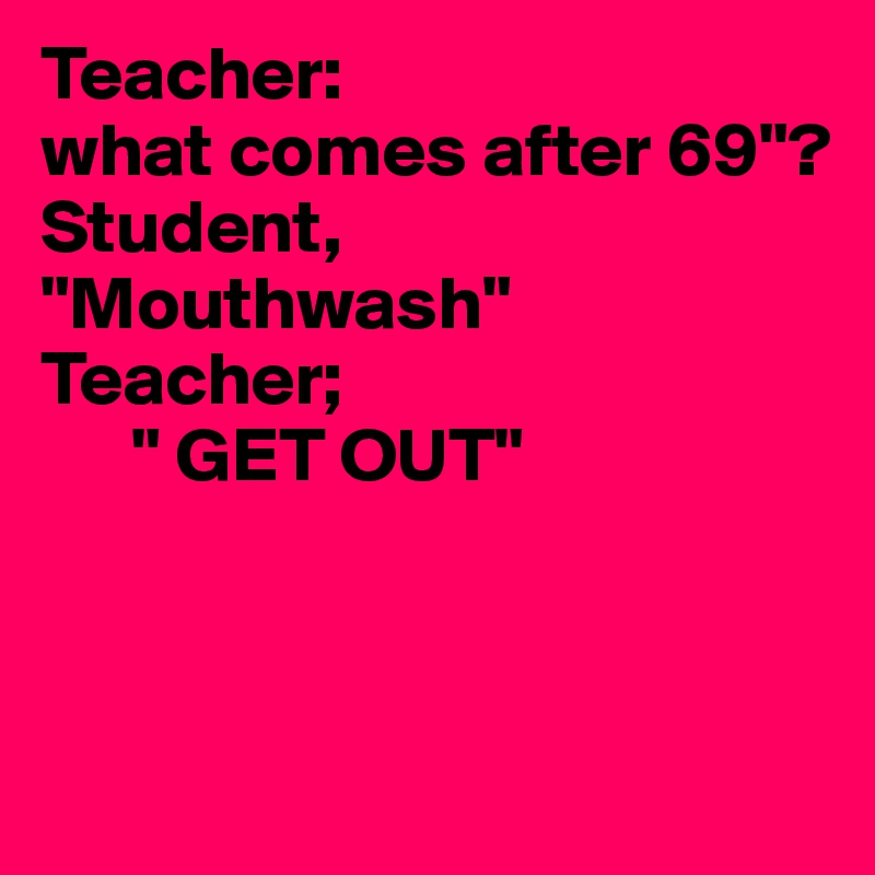 Teacher:
what comes after 69"?
Student,
"Mouthwash"
Teacher; 
      " GET OUT"



