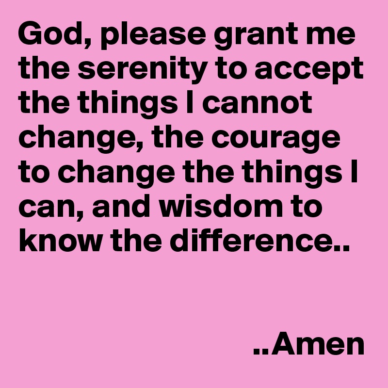 God, please grant me the serenity to accept the things I cannot change, the courage to change the things I can, and wisdom to know the difference..

                                  
                                  ..Amen
