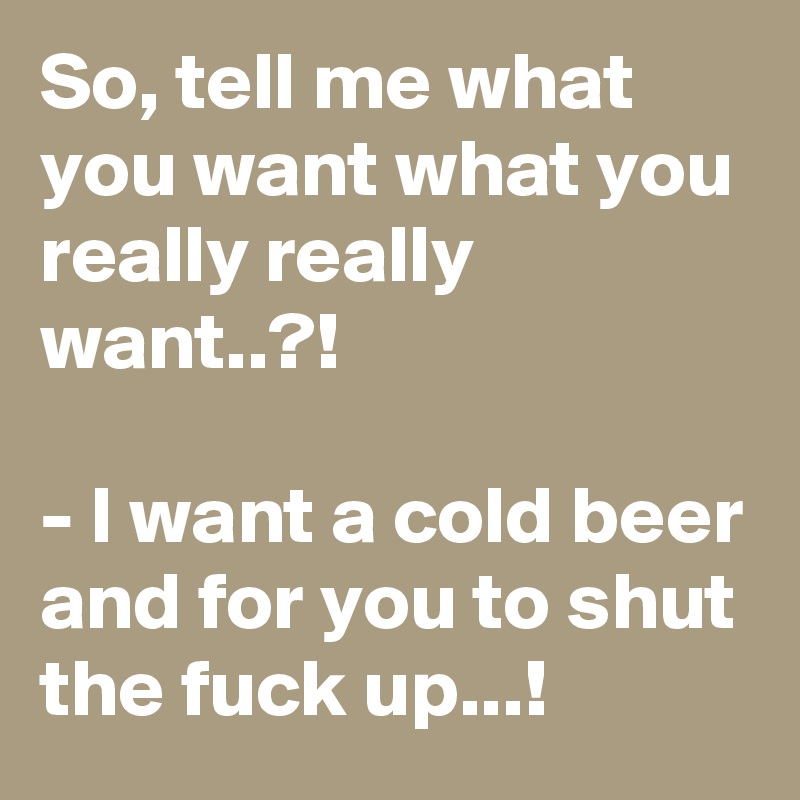 So, tell me what you want what you really really want..?!

- I want a cold beer and for you to shut the fuck up...!