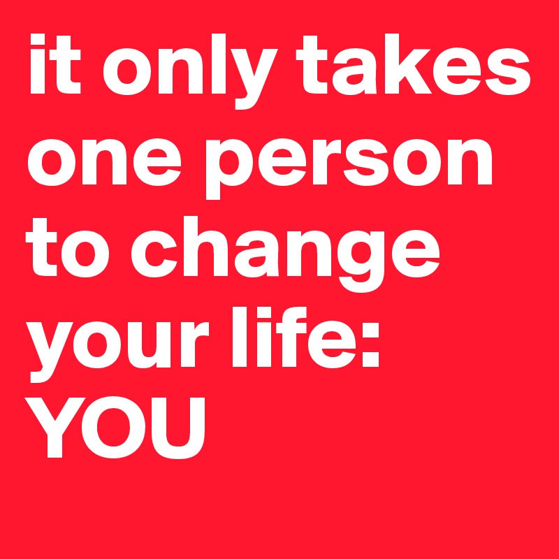it only takes one person to change your life: YOU