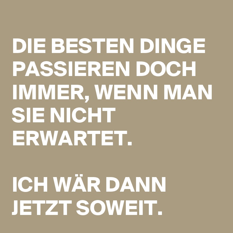 
DIE BESTEN DINGE PASSIEREN DOCH IMMER, WENN MAN SIE NICHT ERWARTET.

ICH WÄR DANN JETZT SOWEIT.