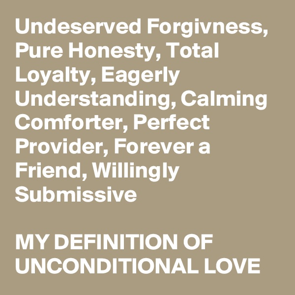 Undeserved Forgivness,  Pure Honesty, Total Loyalty, Eagerly Understanding, Calming Comforter, Perfect Provider, Forever a Friend, Willingly Submissive

MY DEFINITION OF UNCONDITIONAL LOVE