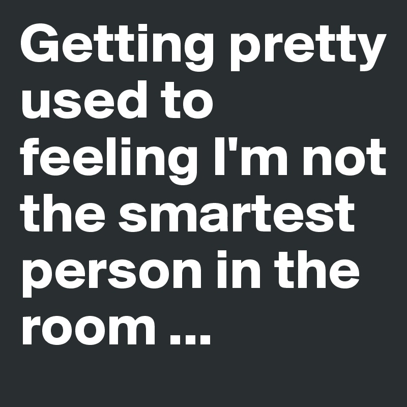 Getting pretty used to feeling I'm not the smartest person in the room ...