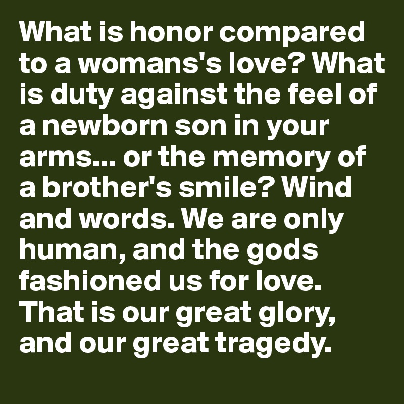 What is honor compared to a womans's love? What is duty against the feel of a newborn son in your arms... or the memory of a brother's smile? Wind and words. We are only human, and the gods fashioned us for love. That is our great glory, and our great tragedy.