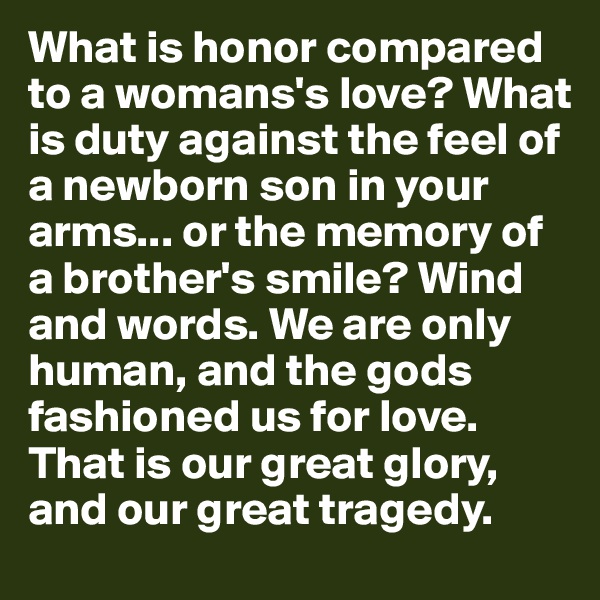 What is honor compared to a womans's love? What is duty against the feel of a newborn son in your arms... or the memory of a brother's smile? Wind and words. We are only human, and the gods fashioned us for love. That is our great glory, and our great tragedy.
